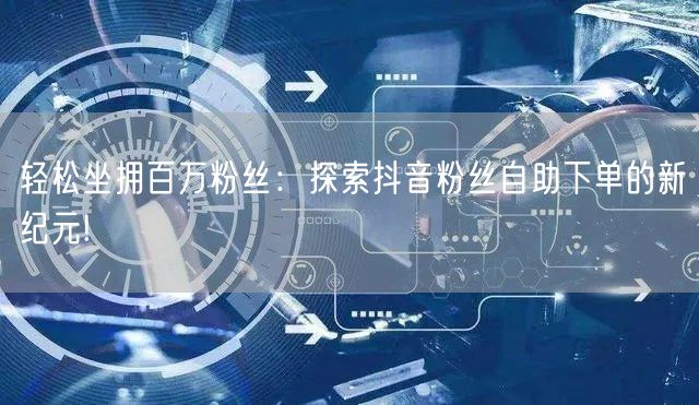 轻松坐拥百万粉丝：探索抖音粉丝自助下单的新纪元!
