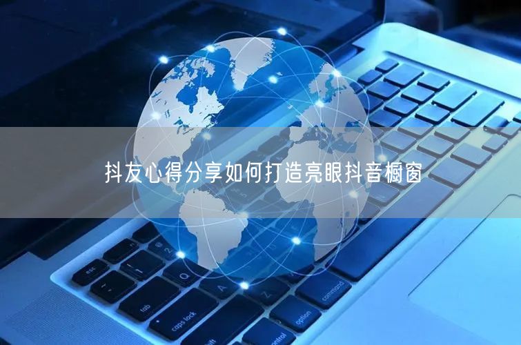 抖友心得分享如何打造亮眼抖音橱窗