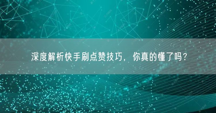 深度解析快手刷点赞技巧，你真的懂了吗？