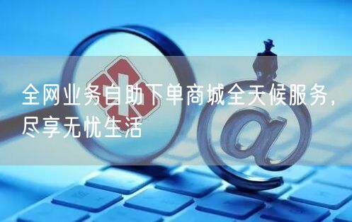 全网业务自助下单商城全天候服务，尽享无忧生活