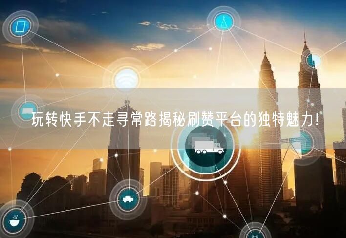 玩转快手不走寻常路揭秘刷赞平台的独特魅力！