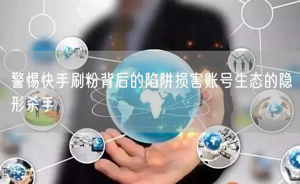警惕快手刷粉背后的陷阱损害账号生态的隐形杀手