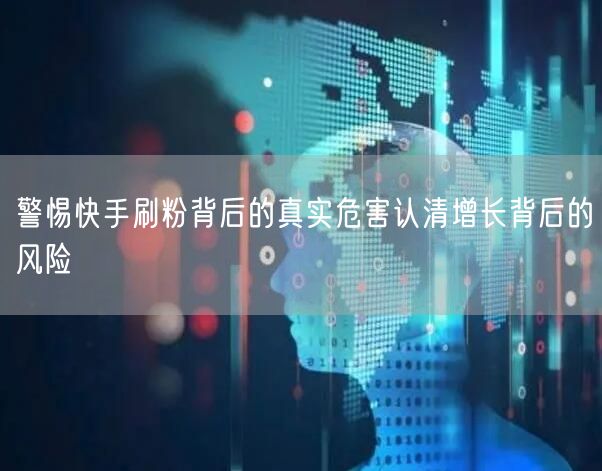 警惕快手刷粉背后的真实危害认清增长背后的风险