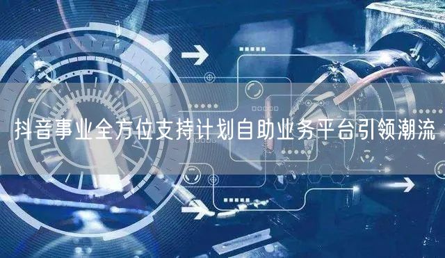 抖音事业全方位支持计划自助业务平台引领潮流
