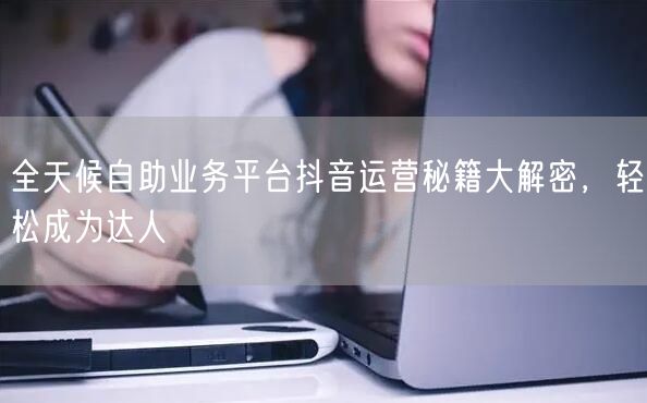 全天候自助业务平台抖音运营秘籍大解密，轻松成为达人