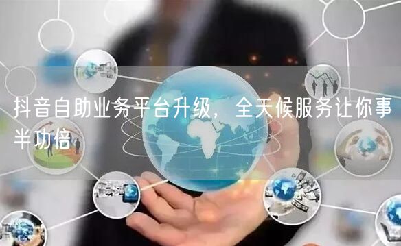 抖音自助业务平台升级，全天候服务让你事半功倍