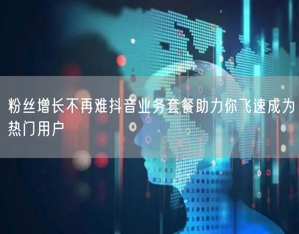 粉丝增长不再难抖音业务套餐助力你飞速成为热门用户
