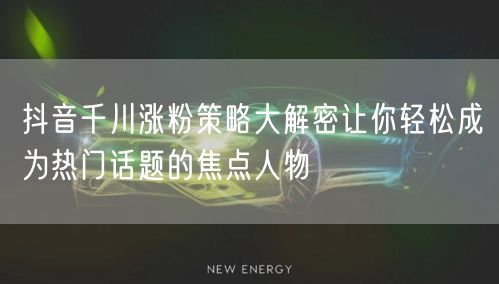 抖音千川涨粉策略大解密让你轻松成为热门话题的焦点人物
