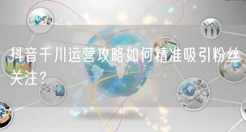 抖音千川运营攻略如何精准吸引粉丝关注？