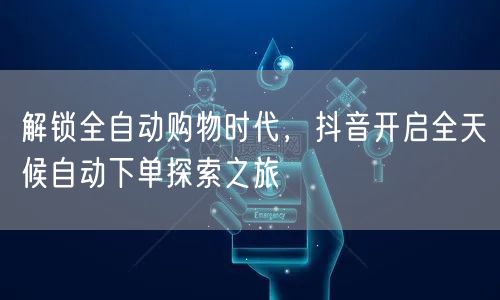 解锁全自动购物时代，抖音开启全天候自动下单探索之旅
