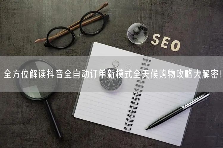 全方位解读抖音全自动订单新模式全天候购物攻略大解密！