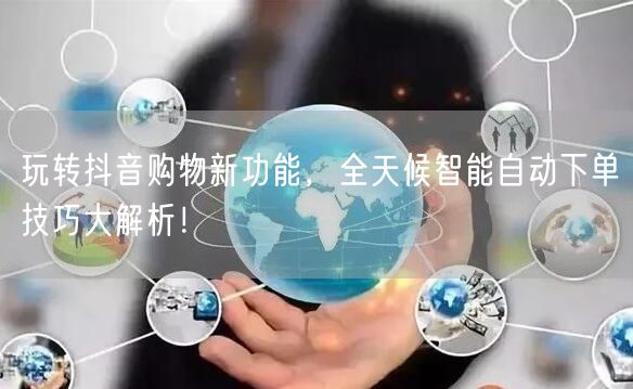 玩转抖音购物新功能，全天候智能自动下单技巧大解析！