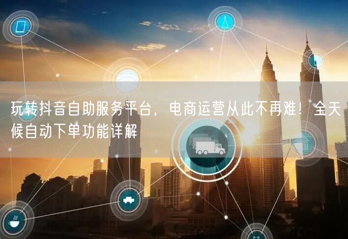 玩转抖音自助服务平台，电商运营从此不再难！全天候自动下单功能详解