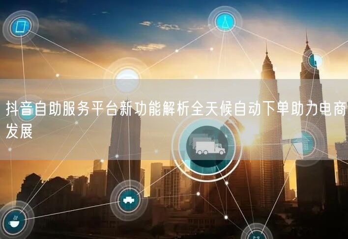 抖音自助服务平台新功能解析全天候自动下单助力电商发展
